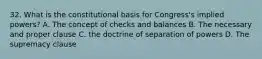 32. What is the constitutional basis for Congress's implied powers? A. The concept of checks and balances B. The necessary and proper clause C. the doctrine of separation of powers D. The supremacy clause