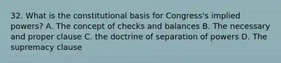 32. What is the constitutional basis for Congress's implied powers? A. The concept of checks and balances B. The necessary and proper clause C. the doctrine of separation of powers D. The supremacy clause