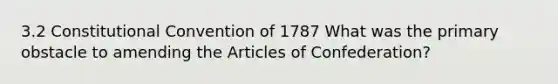 3.2 Constitutional Convention of 1787 What was the primary obstacle to amending the Articles of Confederation?