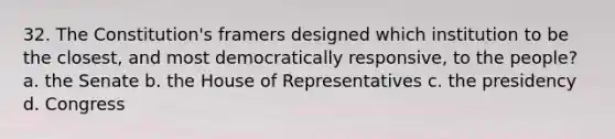 32. The Constitution's framers designed which institution to be the closest, and most democratically responsive, to the people? a. the Senate b. the House of Representatives c. the presidency d. Congress