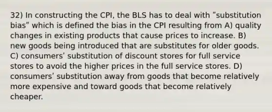 32) In constructing the CPI, the BLS has to deal with ʺsubstitution biasʺ which is defined the bias in the CPI resulting from A) quality changes in existing products that cause prices to increase. B) new goods being introduced that are substitutes for older goods. C) consumersʹ substitution of discount stores for full service stores to avoid the higher prices in the full service stores. D) consumersʹ substitution away from goods that become relatively more expensive and toward goods that become relatively cheaper.