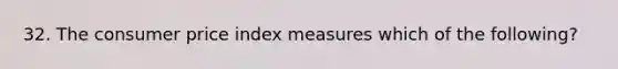 32. The consumer price index measures which of the following?