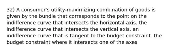 32) A consumer's utility-maximizing combination of goods is given by the bundle that corresponds to the point on the indifference curve that intersects the horizontal axis. the indifference curve that intersects the vertical axis. an indifference curve that is tangent to the budget constraint. the budget constraint where it intersects one of the axes