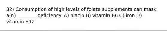 32) Consumption of high levels of folate supplements can mask a(n) ________ deficiency. A) niacin B) vitamin B6 C) iron D) vitamin B12