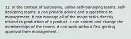 32. In the context of autonomy, unlike self-managing teams, self-designing teams: a.can provide advice and suggestions to management. b.can manage all of the major tasks directly related to production of a product. c.can control and change the memberships of the teams. d.can work without first getting approval from management.