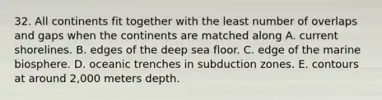 32. All continents fit together with the least number of overlaps and gaps when the continents are matched along A. current shorelines. B. edges of the deep sea floor. C. edge of the marine biosphere. D. oceanic trenches in subduction zones. E. contours at around 2,000 meters depth.