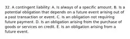 32. A contingent liability: A. Is always of a specific amount. B. Is a potential obligation that depends on a future event arising out of a past transaction or event. C. Is an obligation not requiring future payment. D. Is an obligation arising from the purchase of goods or services on credit. E. Is an obligation arising from a future event.