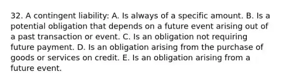 32. A contingent liability: A. Is always of a specific amount. B. Is a potential obligation that depends on a future event arising out of a past transaction or event. C. Is an obligation not requiring future payment. D. Is an obligation arising from the purchase of goods or services on credit. E. Is an obligation arising from a future event.