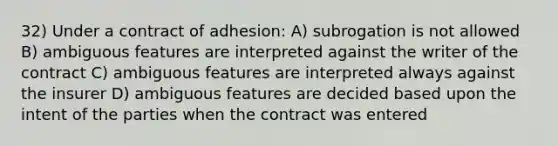 32) Under a contract of adhesion: A) subrogation is not allowed B) ambiguous features are interpreted against the writer of the contract C) ambiguous features are interpreted always against the insurer D) ambiguous features are decided based upon the intent of the parties when the contract was entered