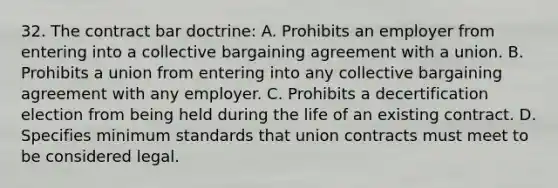 32. The contract bar doctrine: A. Prohibits an employer from entering into a collective bargaining agreement with a union. B. Prohibits a union from entering into any collective bargaining agreement with any employer. C. Prohibits a decertification election from being held during the life of an existing contract. D. Specifies minimum standards that union contracts must meet to be considered legal.