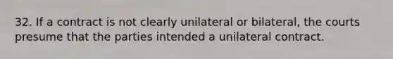 32. If a contract is not clearly unilateral or bilateral, the courts presume that the parties intended a unilateral contract.