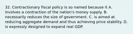 32. Contractionary fiscal policy is so named because it A. involves a contraction of the nation's money supply. B. necessarily reduces the size of government. C. is aimed at reducing aggregate demand and thus achieving price stability. D. is expressly designed to expand real GDP.