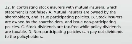 32. In contrasting stock insurers with mutual insurers, which statement is not false? A. Mutual insurers are owned by the shareholders, and issue participating policies. B. Stock insurers are owned by the shareholders, and issue non-participating policies. C. Stock dividends are tax-free while policy dividends are taxable. D. Non-participating policies can pay out dividends to the policyholders.