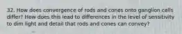 32. How does convergence of rods and cones onto ganglion cells differ? How does this lead to differences in the level of sensitivity to dim light and detail that rods and cones can convey?