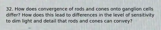 32. How does convergence of rods and cones onto ganglion cells differ? How does this lead to differences in the level of sensitivity to dim light and detail that rods and cones can convey?