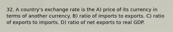 32. A country's exchange rate is the A) price of its currency in terms of another currency. B) ratio of imports to exports. C) ratio of exports to imports. D) ratio of net exports to real GDP.