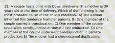 32) A couple has a child with Down syndrome. The mother is 39 years old at the time of delivery. Which of the following is the most probable cause of the child's condition? A) The woman inherited this tendency from her parents. B) One member of the couple carried a translocation. C) One member of the couple underwent nondisjunction in somatic cell production. D) One member of the couple underwent nondisjunction in gamete production. E) The mother had a chromosomal duplication.