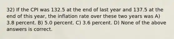 32) If the CPI was 132.5 at the end of last year and 137.5 at the end of this year, the inflation rate over these two years was A) 3.8 percent. B) 5.0 percent. C) 3.6 percent. D) None of the above answers is correct.