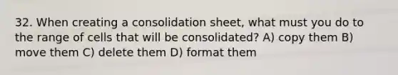 32. When creating a consolidation sheet, what must you do to the range of cells that will be consolidated? A) copy them B) move them C) delete them D) format them