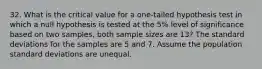 32. What is the critical value for a one-tailed hypothesis test in which a null hypothesis is tested at the 5% level of significance based on two samples, both sample sizes are 13? The standard deviations for the samples are 5 and 7. Assume the population standard deviations are unequal.