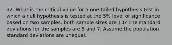 32. What is the critical value for a one-tailed hypothesis test in which a null hypothesis is tested at the 5% level of significance based on two samples, both sample sizes are 13? The <a href='https://www.questionai.com/knowledge/kqGUr1Cldy-standard-deviation' class='anchor-knowledge'>standard deviation</a>s for the samples are 5 and 7. Assume the population standard deviations are unequal.