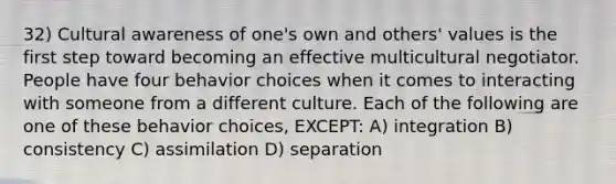 32) Cultural awareness of one's own and others' values is the first step toward becoming an effective multicultural negotiator. People have four behavior choices when it comes to interacting with someone from a different culture. Each of the following are one of these behavior choices, EXCEPT: A) integration B) consistency C) assimilation D) separation