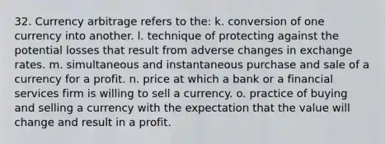 32. Currency arbitrage refers to the: k. conversion of one currency into another. l. technique of protecting against the potential losses that result from adverse changes in exchange rates. m. simultaneous and instantaneous purchase and sale of a currency for a profit. n. price at which a bank or a financial services firm is willing to sell a currency. o. practice of buying and selling a currency with the expectation that the value will change and result in a profit.