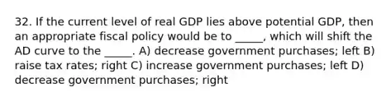 32. If the current level of real GDP lies above potential GDP, then an appropriate fiscal policy would be to _____, which will shift the AD curve to the _____. A) decrease government purchases; left B) raise tax rates; right C) increase government purchases; left D) decrease government purchases; right