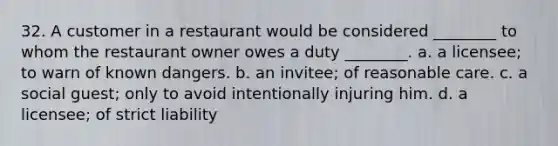 32. A customer in a restaurant would be considered ________ to whom the restaurant owner owes a duty ________. a. a licensee; to warn of known dangers. b. an invitee; of reasonable care. c. a social guest; only to avoid intentionally injuring him. d. a licensee; of strict liability