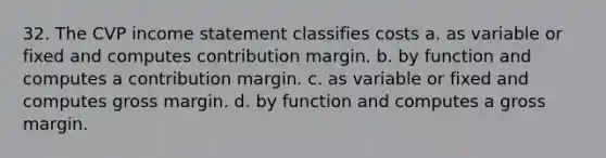 32. The CVP income statement classifies costs a. as variable or fixed and computes contribution margin. b. by function and computes a contribution margin. c. as variable or fixed and computes gross margin. d. by function and computes a gross margin.