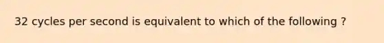 32 cycles per second is equivalent to which of the following ?