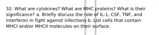 32. What are cytokines? What are MHC proteins? What is their significance? a. Briefly discuss the role of IL-1, CSF, TNF, and interferon in fight against infections b. List cells that contain MHCI and/or MHCII molecules on their surface.