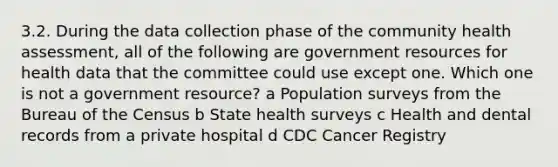 3.2. During the data collection phase of the community health assessment, all of the following are government resources for health data that the committee could use except one. Which one is not a government resource? a Population surveys from the Bureau of the Census b State health surveys c Health and dental records from a private hospital d CDC Cancer Registry