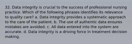 32. Data integrity is crucial to the success of professional nursing practice. Which of the following phrases identifies its relevance to quality care? a. Data integrity provides a systematic approach to the care of the patient. b. The use of authentic data ensures mistakes are avoided. c. All data entered into the system are accurate. d. Data integrity is a driving force in treatment decision making.