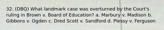 32. (DBQ) What landmark case was overturned by the Court's ruling in Brown v. Board of Education? a. Marbury v. Madison b. Gibbons v. Ogden c. Dred Scott v. Sandford d. Plessy v. Ferguson