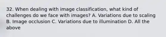 32. When dealing with image classification, what kind of challenges do we face with images? A. Variations due to scaling B. Image occlusion C. Variations due to illumination D. All the above