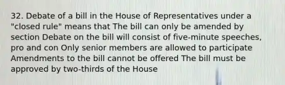 32. Debate of a bill in the House of Representatives under a "closed rule" means that The bill can only be amended by section Debate on the bill will consist of five-minute speeches, pro and con Only senior members are allowed to participate Amendments to the bill cannot be offered The bill must be approved by two-thirds of the House