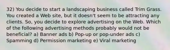 32) You decide to start a landscaping business called Trim Grass. You created a Web site, but it doesn't seem to be attracting any clients. So, you decide to explore advertising on the Web. Which of the following advertising methods probably would not be beneficial? a) Banner ads b) Pop-up or pop-under ads c) Spamming d) Permission marketing e) Viral marketing