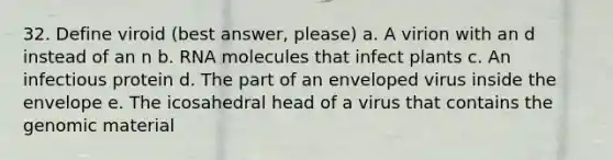 32. Define viroid (best answer, please) a. A virion with an d instead of an n b. RNA molecules that infect plants c. An infectious protein d. The part of an enveloped virus inside the envelope e. The icosahedral head of a virus that contains the genomic material