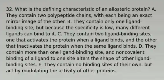 32. What is the defining characteristic of an allosteric protein? A. They contain two polypeptide chains, with each being an exact mirror image of the other. B. They contain only one ligand-binding site, but because the specificity is low, many different ligands can bind to it. C. They contain two ligand-binding sites, one that activates the protein when a ligand binds, and the other that inactivates the protein when the same ligand binds. D. They contain <a href='https://www.questionai.com/knowledge/keWHlEPx42-more-than' class='anchor-knowledge'>more than</a> one ligand-binding site, and noncovalent binding of a ligand to one site alters the shape of other ligand-binding sites. E. They contain no binding sites of their own, but act by modulating the activity of other proteins.