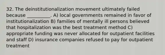 32. The deinstitutionalization movement ultimately failed because __________. A) local governments remained in favor of institutionalization B) families of mentally ill persons believed that hospitalization was the best treatment method C) appropriate funding was never allocated for outpatient facilities and staff D) insurance companies refused to pay for outpatient treatment