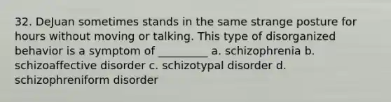 32. DeJuan sometimes stands in the same strange posture for hours without moving or talking. This type of disorganized behavior is a symptom of _________ a. schizophrenia b. schizoaffective disorder c. schizotypal disorder d. schizophreniform disorder