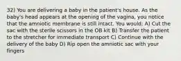 32) You are delivering a baby in the patient's house. As the baby's head appears at the opening of the vagina, you notice that the amniotic membrane is still intact. You would: A) Cut the sac with the sterile scissors in the OB kit B) Transfer the patient to the stretcher for immediate transport C) Continue with the delivery of the baby D) Rip open the amniotic sac with your fingers