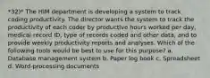 *32)* The HIM department is developing a system to track coding productivity. The director wants the system to track the productivity of each coder by productive hours worked per day, medical record ID, type of records coded and other data, and to provide weekly productivity reports and analyses. Which of the following tools would be best to use for this purpose? a. Database management system b. Paper log book c. Spreadsheet d. Word-processing documents