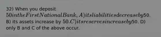 32) When you deposit 50 in the First National Bank, A) its liabilities decrease by50. B) its assets increase by 50. C) its reserves increase by50. D) only B and C of the above occur.