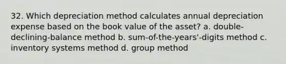 32. Which depreciation method calculates annual depreciation expense based on the book value of the asset? a. double-declining-balance method b. sum-of-the-years'-digits method c. inventory systems method d. group method