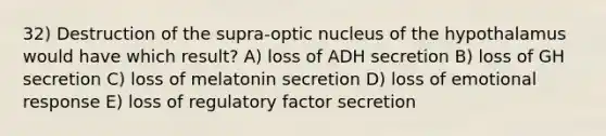 32) Destruction of the supra-optic nucleus of the hypothalamus would have which result? A) loss of ADH secretion B) loss of GH secretion C) loss of melatonin secretion D) loss of emotional response E) loss of regulatory factor secretion