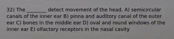 32) The ________ detect movement of the head. A) semicircular canals of the inner ear B) pinna and auditory canal of the outer ear C) bones in the middle ear D) oval and round windows of the inner ear E) olfactory receptors in the nasal cavity