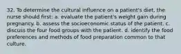 32. To determine the cultural influence on a patient's diet, the nurse should first: a. evaluate the patient's weight gain during pregnancy. b. assess the socioeconomic status of the patient. c. discuss the four food groups with the patient. d. identify the food preferences and methods of food preparation common to that culture.