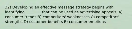 32) Developing an effective message strategy begins with identifying ________ that can be used as advertising appeals. A) consumer trends B) competitors' weaknesses C) competitors' strengths D) customer benefits E) consumer emotions